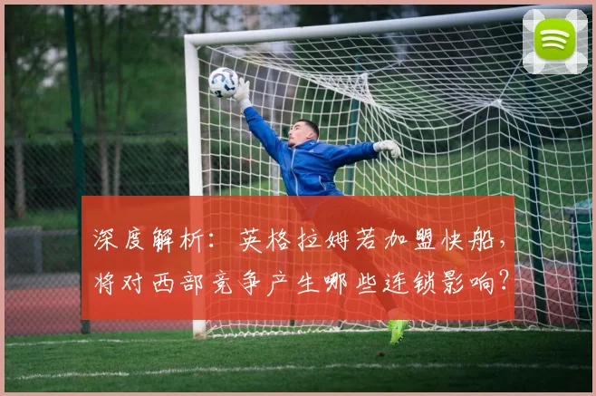 深度解析：英格拉姆若加盟快船，将对西部竞争产生哪些连锁影响？