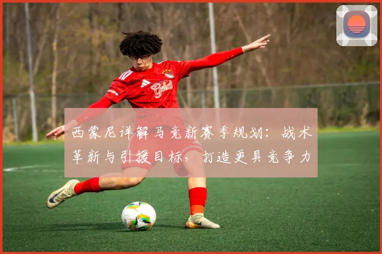 西蒙尼详解马竞新赛季规划：战术革新与引援目标，打造更具竞争力阵容